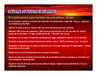 •Procedimientos para bombeo de uunnaa ppííllddoorraa DOBC 
. Si es posible, perforar a través del intervalo de perforación. Salir del hoyo y regresar 
con tubería punta libre 
. Ubicar la sarta a mas o menos 100´ por encima de la zona de perdida 
. Mezclar 100 sacos de cemento y 100 sacos de Bentonita con 50 barriles de Diesel 
( peso de la lechada 11.5 lpg, rendimiento de 1.39 pies3 por saco) 
. Bombear por la sarta 15 barriles de Diesel sin agua adelante y detrás de la lechada 
. Cuando el espaciador diesel alcance la mecha ,cerrar BOP y bombear por el anular 
. Bombear 4 bls/min por la sarta y 2 bls/min por el anular hasta que el espaciador diesel 
haya salido de la sarta 
. Reciprocar la sarta lentamente, no circular en reversa 
. Sacar la sarta por encima de la lechada. Si es posible mezcle y bombee la lechada por 
una unidad de cementación 
. Esperar mas de 8 horas para que la píldora fragüe, repetir el procedimiento si no se 
obtienen retornos 
 