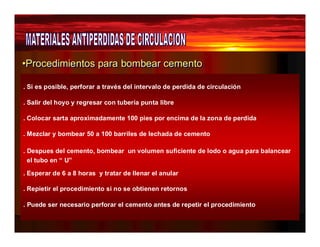 •Procedimientos ppaarraa bboombbeeaarr cceemeennttoo 
. Si es posible, perforar a través del intervalo de perdida de circulación 
. Salir del hoyo y regresar con tubería punta libre 
. Colocar sarta aproximadamente 100 pies por encima de la zona de perdida 
. Mezclar y bombear 50 a 100 barriles de lechada de cemento 
. Despues del cemento, bombear un volumen suficiente de lodo o agua para balancear 
el tubo en “ U” 
. Esperar de 6 a 8 horas y tratar de llenar el anular 
. Repietir el procedimiento si no se obtienen retornos 
. Puede ser necesario perforar el cemento antes de repetir el procedimiento 
 