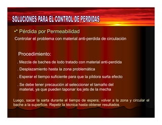 •* Péérrddiiddaa ppoorr Peerrmeeaabbiilliiddaadd 
Controlar el problema con material anti-perdida de circulación 
Procedimiento: 
. Mezcla de baches de lodo tratado con material anti-perdida 
. Desplazamiento hasta la zona problemática 
. Esperar el tiempo suficiente para que la píldora surta efecto 
. Se debe tener precaución al seleccionar el tamaño del 
material, ya que pueden taponar los jets de la mecha 
Luego, sacar la sarta durante el tiempo de espera; volver a la zona y circular el 
bache a la superficie. Repetir la técnica hasta obtener resultados 
 