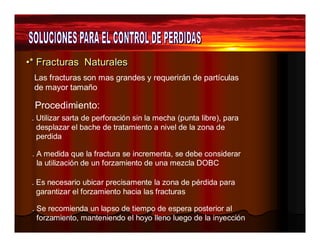 ••** FFrraaccttuurraass Naattuurraalleess 
Las fracturas son mas grandes y requerirán de partículas 
de mayor tamaño 
Procedimiento: 
. Utilizar sarta de perforación sin la mecha (punta libre), para 
desplazar el bache de tratamiento a nivel de la zona de 
perdida 
. A medida que la fractura se incrementa, se debe considerar 
la utilización de un forzamiento de una mezcla DOBC 
. Es necesario ubicar precisamente la zona de pérdida para 
garantizar el forzamiento hacia las fracturas 
. Se recomienda un lapso de tiempo de espera posterior al 
forzamiento, manteniendo el hoyo lleno luego de la inyección 
 