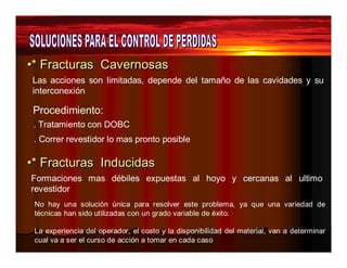 ••** Frracctturrass Cavverrnossass 
Las acciones son limitadas, depende del tamaño de las cavidades y su 
interconexión 
Procedimiento: 
. Tratamiento con DOBC 
. Correr revestidor lo mas pronto posible 
••** Frracctturrass IInducciidass 
Formaciones mas débiles expuestas al hoyo y cercanas al ultimo 
revestidor 
No hay una solución única para resolver este problema, ya que una variedad de 
técnicas han sido utilizadas con un grado variable de éxito. 
La experiencia del operador, el costo y la disponibilidad del material, van a determinar 
cual va a ser el curso de acción a tomar en cada caso 
 