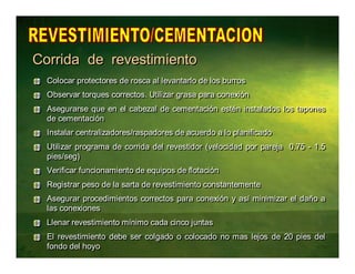 Corrida de rrevesttiimiientto 
CCoollooccaarr pprrootteeccttoorreess ddee rroossccaa aall lleevvaannttaarrlloo ddee llooss bbuurrrrooss 
OObbsseerrvvaarr ttoorrqquueess ccoorrrreeccttooss.. UUttiilliizzaarr ggrraassaa ppaarraa ccoonneexxiióónn 
Asegurarse que en el cabezal de cementación estén instalados los tapones 
de cementación 
IInnssttaallaarr cceennttrraalliizzaaddoorreess//rraassppaaddoorreess ddee aaccuueerrddoo aa lloo ppllaanniiffiiccaaddoo 
Utilizar programa de corrida del revestidor (velocidad por pareja 0.75 - 1.5 
pies/seg) 
VVeerriiffiiccaarr ffuunncciioonnaammiieennttoo ddee eeqquuiippooss ddee fflloottaacciióónn 
RReeggiissttrraarr ppeessoo ddee llaa ssaarrttaa ddee rreevveessttiimmiieennttoo ccoonnssttaanntteemmeennttee 
Asegurar procedimientos correctos para conexión y así minimizar el daño a 
las conexiones 
LLlleennaarr rreevveessttiimmiieennttoo mmíínniimmoo ccaaddaa cciinnccoo jjuunnttaass 
El revestimiento debe ser colgado o colocado no mas lejos de 20 pies del 
fondo del hoyo 
 