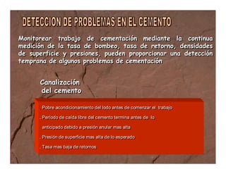 Monitorear trabajo de cementación mediante la continua 
medición de la tasa de bombeo, tasa de retorno, densidades 
de superficie y presiones, pueden proporcionar una detección 
temprana de algunos problemas de cementación 
Canalización 
del cemento 
. Pobre acondicionamiento del lodo antes de comenzar el trabajo 
. Período de caída libre del cemento termina antes de lo 
anticipado debido a presión anular mas alta 
. Presión de superficie mas alta de lo esperado 
. Tasa mas baja de retornos 
 