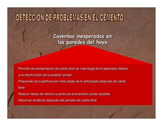 Cavernas inesperadas en 
las paredes del hoyo 
. Período de cementación de caída libre es mas larga de lo esperado debido 
a la disminución de la presión anular 
. Presiones de superficie son mas bajas de lo anticipado después de caída 
libre 
. Reducir tasas de retorno cuando se encuentran zonas lavadas 
. Retornos erráticos después del periodo de caída libre 
 