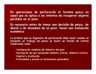 En operaciones de perforación el termino pesca es 
aquel que se aplica a los intentos de recuperar objetos 
perdidos en el pozo. 
Es necesario antes de tomar una decisión de pesca, de 
desvío o de abandono de un pozo, hacer una evaluación 
económica 
Lo primero que un Ingeniero de perforación debe hacer cuando se 
presenta un trabajo de pesca es hacer un listado de ciertas 
condiciones como: 
• Configuración completa del diámetro del pozo 
• Descripción del pez incluyendo diámetro interno, diámetro externo 
longitud y localización 
• Profundidad y presión en formaciones permeables 
 
