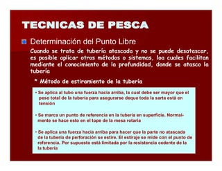 Determinación dell Puntto Liibrre 
Cuando se trata de tubería atascada y no se puede desatascar, 
es posible aplicar otros métodos o sistemas, loa cuales facilitan 
mediante el conocimiento de la profundidad, donde se atasco la 
tubería 
* Método de estiramiento de la tubería 
• Se aplica al tubo una fuerza hacia arriba, la cual debe ser mayor que el 
peso total de la tubería para asegurarse deque toda la sarta está en 
tensión 
• Se marca un punto de referencia en la tubería en superficie. Normal-mente 
se hace esto en el tope de la mesa rotaria 
• Se aplica una fuerza hacia arriba para hacer que la parte no atascada 
de la tubería de perforación se estire. El estiraje se mide con el punto de 
referencia. Por supuesto está limitada por la resistencia cedente de la 
la tubería 
 