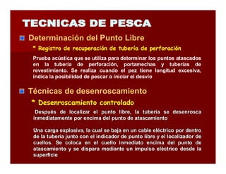 Determinación del Punto Libre 
* Registro de recuperación de tubería de perforación 
Prueba acústica que se utiliza para determinar los puntos atascados 
en la tubería de perforación, portamechas y tuberías de 
revestimiento. Se realiza cuando el pez tiene longitud excesiva, 
indica la posibilidad de pescar o iniciar el desvío 
Técnicas de desenroscamiento 
* Desenroscamiento controlado 
Después de localizar el punto libre, la tubería se desenrosca 
inmediatamente por encima del punto de atascamiento 
Una carga explosiva, la cual se baja en un cable eléctrico por dentro 
de la tubería junto con el indicador de punto libre y el localizador de 
cuellos. Se coloca en el cuello inmediato encima del punto de 
atascamiento y se dispara mediante un impulso eléctrico desde la 
superficie 
 