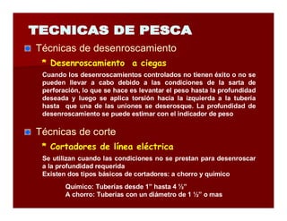 Técnicas de desenroscamiento 
* Desenroscamiento a ciegas 
Cuando los desenroscamientos controlados no tienen éxito o no se 
pueden llevar a cabo debido a las condiciones de la sarta de 
perforación, lo que se hace es levantar el peso hasta la profundidad 
deseada y luego se aplica torsión hacia la izquierda a la tubería 
hasta que una de las uniones se deserosque. La profundidad de 
desenroscamiento se puede estimar con el indicador de peso 
Técnicas de corte 
* Cortadores de línea eléctrica 
Se utilizan cuando las condiciones no se prestan para desenroscar 
a la profundidad requerida 
Existen dos tipos básicos de cortadores: a chorro y químico 
Químico: Tuberías desde 1” hasta 4 ½” 
A chorro: Tuberías con un diámetro de 1 ½” o mas 
 