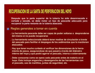Después que la parte superior de la tubería ha sido desenroscada o 
cortada y sacada, se debe meter un tipo de pescante adecuado para 
recuperar la parte restante de la tubería atascada. 
Reglas generales a tomar en cuenta 
. La herramienta pescante debe ser capaz de poder soltarse o desprenderse 
del mismo si no puede recuperarse 
. La herramienta seleccionada deberá tener medios de circulación a través 
del pescado para facilitar el despegue de los sedimentos que lo mantienen 
atascados 
. Hay que tener mucho cuidado al verificar las dimensiones de la herra-mienta 
de pesca, asegurandose de que pasará a través del diámetro 
interno del hoyo y que podrá agarrar el pescado, interna o externamente 
. Debe conocerse como se opera cada pescante antes de meterlo en el 
hoyo. Esto incluye enganche y desenganche de las herramientas con 
el pescado, uso de martillos, juntas de seguridad, etc. 
 