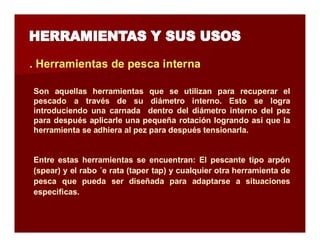. Herramientas de pesca interna 
Son aquellas herramientas que se utilizan para recuperar el 
pescado a través de su diámetro interno. Esto se logra 
introduciendo una carnada dentro del diámetro interno del pez 
para después aplicarle una pequeña rotación logrando así que la 
herramienta se adhiera al pez para después tensionarla. 
Entre estas herramientas se encuentran: El pescante tipo arpón 
(spear) y el rabo ´e rata (taper tap) y cualquier otra herramienta de 
pesca que pueda ser diseñada para adaptarse a situaciones 
especificas. 
 
