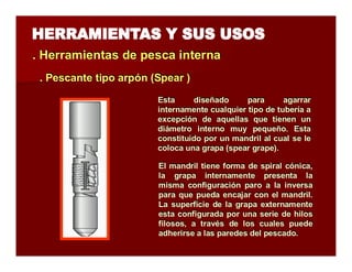 . Herramientas de pesca iintterrna 
.. Peessccaannttee ttiippoo aarrppóónn ((Sppeeaarr )) 
Esta diseñado para agarrar 
internamente cualquier tipo de tubería a 
excepción de aquellas que tienen un 
diámetro interno muy pequeño. Esta 
constituido por un mandril al cual se le 
coloca una grapa (spear grape). 
El mandril tiene forma de spiral cónica, 
la grapa internamente presenta la 
misma configuración paro a la inversa 
para que pueda encajar con el mandril. 
La superficie de la grapa externamente 
esta configurada por una serie de hilos 
filosos, a través de los cuales puede 
adherirse a las paredes del pescado. 
 