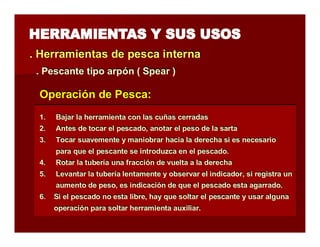 . Herramientas de pesca iintterrna 
.. Peessccaannttee ttiippoo aarrppóónn (( Sppeeaarr )) 
Operación de Pesca: 
1. Bajar la herramienta con las cuñas cerradas 
2. Antes de tocar el pescado, anotar el peso de la sarta 
3. Tocar suavemente y maniobrar hacia la derecha si es necesario 
para que el pescante se introduzca en el pescado. 
4. Rotar la tubería una fracción de vuelta a la derecha 
5. Levantar la tubería lentamente y observar el indicador, si registra un 
aumento de peso, es indicación de que el pescado esta agarrado. 
6. Si el pescado no esta libre, hay que soltar el pescante y usar alguna 
operación para soltar herramienta auxiliar. 
 