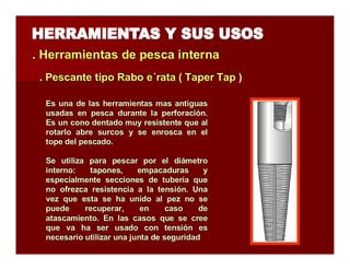 . Herramientas de pesca iintterrna 
.. Peessccaannttee ttiippoo Raabboo ee´rraattaa (( TTaappeerr TTaapp )) 
Es una de las herramientas mas antiguas 
usadas en pesca durante la perforación. 
Es un cono dentado muy resistente que al 
rotarlo abre surcos y se enrosca en el 
tope del pescado. 
Se utiliza para pescar por el diámetro 
interno: tapones, empacaduras y 
especialmente secciones de tubería que 
no ofrezca resistencia a la tensión. Una 
vez que esta se ha unido al pez no se 
puede recuperar, en caso de 
atascamiento. En las casos que se cree 
que va ha ser usado con tensión es 
necesario utilizar una junta de seguridad 
 