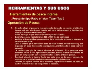 . Herramientas de pesca interna 
. Pescante tipo Rabo e´rata ( Taper Tap ) 
Operación de Pesca: 
1. Se debe elegir el pescante mas adecuado, tomando en cuenta: el diámetro 
interno del pez, el diámetro inferior del cono del pescante, la longitud del 
cono y el diámetro exterior del pez. 
. Antes de llegar al pez hay que anotar el peso de la sarta 
. Bajar el pescante hasta tener de 500 a 1000 lbs de sobrepeso 
. Verificar si las medidas son correctas, de lo contrario, levantar el pescado y 
repetir la operación 
. Girar la tubería (a la derecha en caso de estar usando tubería derecha y a la 
izquierda en caso de que esta sea izquierda), manteniendo el peso sobre el 
pescado. 
. A medida que gira la tubería observe el indicador. Si el pescante esta 
haciendo rosca, o sea, agarrando el pescado, deberá indicar un aumento de 
peso en comparación con el peso inicial de la sarta antes de pescar. 
. Continué girando la tubería hasta que esta entre en torsión . combine la 
rotación de la tubería con el descenso progresivo de la misma. 
. Levante y saque la tubería, si el indicador registra un aumento de peso, lo 
cual es indicio de que se ha agarrado el pescado. 
 