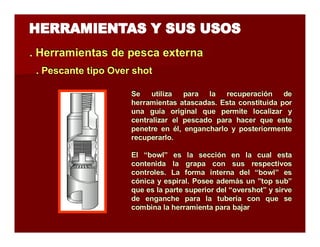. Herramientas de pesca extterrna 
.. Peessccaannttee ttiippoo Ovveerr sshhoott 
Se utiliza para la recuperación de 
herramientas atascadas. Esta constituida por 
una guía original que permite localizar y 
centralizar el pescado para hacer que este 
penetre en él, engancharlo y posteriormente 
recuperarlo. 
El “bowl” es la sección en la cual esta 
contenida la grapa con sus respectivos 
controles. La forma interna del “bowl” es 
cónica y espiral. Posee además un ”top sub” 
que es la parte superior del “overshot” y sirve 
de enganche para la tubería con que se 
combina la herramienta para bajar 
 
