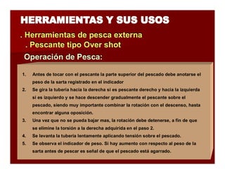 . Herramientas de pesca extterrna 
.. Pescantte ttiipo Overr shott 
Operraciión de Pesca:: 
1. Antes de tocar con el pescante la parte superior del pescado debe anotarse el 
peso de la sarta registrado en el indicador 
2. Se gira la tubería hacia la derecha si es pescante derecho y hacia la izquierda 
si es izquierdo y se hace descender gradualmente el pescante sobre el 
pescado, siendo muy importante combinar la rotación con el descenso, hasta 
encontrar alguna oposición. 
3. Una vez que no se pueda bajar mas, la rotación debe detenerse, a fin de que 
se elimine la torsión a la derecha adquirida en el paso 2. 
4. Se levanta la tubería lentamente aplicando tensión sobre el pescado. 
5. Se observa el indicador de peso. Si hay aumento con respecto al peso de la 
sarta antes de pescar es señal de que el pescado está agarrado. 
 