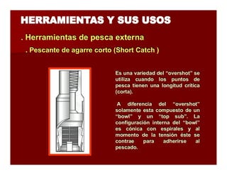 . Herramientas de pesca extterrna 
.. Peessccaannttee ddee aaggaarrrree ccoorrttoo ((Shhoorrtt Caattcchh )) 
Es una variedad del “overshot” se 
utiliza cuando los puntos de 
pesca tienen una longitud crítica 
(corta). 
A diferencia del “overshot” 
solamente esta compuesto de un 
“bowl” y un “top sub”. La 
configuración interna del “bowl” 
es cónica con espirales y al 
momento de la tensión éste se 
contrae para adherirse al 
pescado. 
 