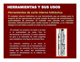 . Herramientas de corte iintterrno hiidrráulliica 
El cortador interno hidráulico es una herramienta que se emplea para la 
mayoría de las operaciones de corte simple de tubería de revestimiento a 
profundidades de precisión. El cortador esta ubicado con cuchillas 
ubicadas hidráulicamente para cortes suaves y eficientes, y un indicador 
integral el cual indica cuando el corte se ha completado 
El cortador se conecta a la sarta y se baja 
a la profundidad de corte. Con la 
herramienta en posición, la mesa rotatoria 
se gira a la velocidad de corte sugerida 
para establecer una figura de torsión libre. 
La rotación continua y se inicia la 
circulación a través de la herramienta. La 
circulación se aumenta en forma gradual 
hasta que las cuñas del estabilizador 
sujetan la herramienta en la tubería de 
revestimiento 
 