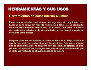 . Herramientas de corte iintterrno Quíímiica 
Este cortador de tubería utiliza una descarga de ácido muy fuerte para 
hacer un corte suave sin reborde ni distorsión del metal. La acción del 
corte es estrechamente controlada; por lo tanto, una sarta de tubería 
de producción exterior o de revestimiento no se dañará cuando se 
corta una sarta interior. 
Ninguna parte del dispositivo de corte se deja en el hoyo, haciendo 
que la operación se realice libre de desperdicios. Este corte al igual 
que el corte hidráulico no requiere que sea aplicada torsión, lo cual 
permite una operación mas segura con mayores probabilidades de que 
el corte sea realizado en el punto deseado de la sarta 
 