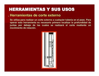 . Herramientas de corrtte extterrno 
Se utiliza para realizar un corte externo a cualquier tubería en el pozo. Para 
operar esta herramienta es necesario primero localizar la profundidad de 
juntas por debajo de las cuales se realizará el corte mediante un 
movimiento de rotación. 
 
