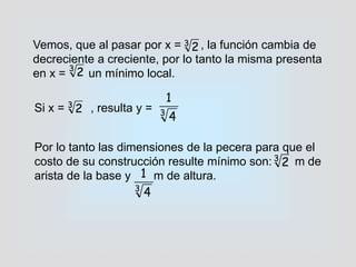 Vemos, que al pasar por x = , la función cambia de
decreciente a creciente, por lo tanto la misma presenta
en x = un mínimo local.
Si x = , resulta y = 3
4
1
3
2
3
2
Por lo tanto las dimensiones de la pecera para que el
costo de su construcción resulte mínimo son: m de
arista de la base y m de altura.
3
2
3
2
3
4
1
 
