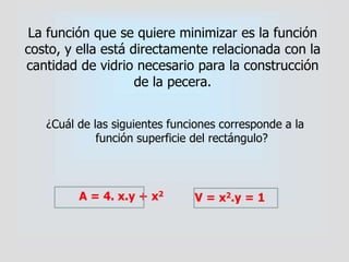 La función que se quiere minimizar es la función
costo, y ella está directamente relacionada con la
cantidad de vidrio necesario para la construcción
de la pecera.
¿Cuál de las siguientes funciones corresponde a la
función superficie del rectángulo?
A = 4. x.y + x2
V = x2.y = 1
 