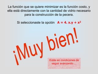 La función que se quiere minimizar es la función costo, y
ella está directamente con la cantidad de vidrio necesario
para la construcción de la pecera.
Si seleccionaste la opción A = 4. x.y + x2
Estás en condiciones de
seguir avanzando….
 