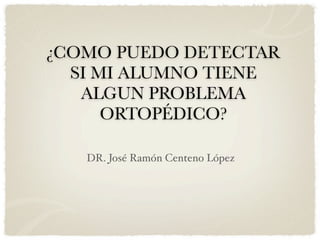 ¿COMO PUEDO DETECTAR
  SI MI ALUMNO TIENE
   ALGUN PROBLEMA
      ORTOPÉDICO?

   DR. José Ramón Centeno López
 