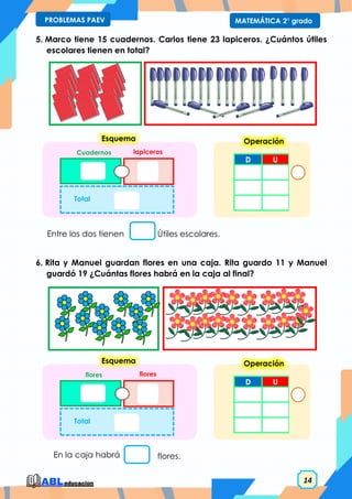 14
MATEMÁTICA 2° grado
PROBLEMAS PAEV
5. Marco tiene 15 cuadernos. Carlos tiene 23 lapiceros. ¿Cuántos útiles
escolares tienen en total?
6. Rita y Manuel guardan flores en una caja. Rita guardo 11 y Manuel
guardó 19 ¿Cuántas flores habrá en la caja al final?
Entre los dos tienen Útiles escolares.
D U
Operación
Cuadernos lapiceros
Total
Esquema
En la caja habrá flores.
D U
Operación
flores flores
Total
Esquema
 