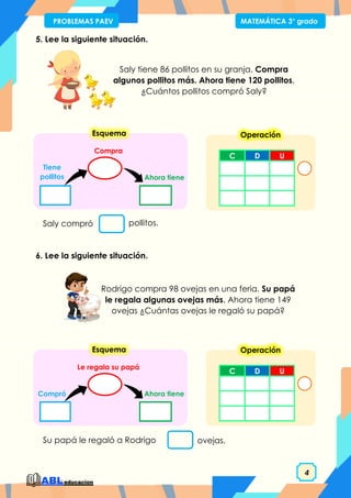 4
PROBLEMAS PAEV MATEMÁTICA 3° grado
5. Lee la siguiente situación.
6. Lee la siguiente situación.
Saly tiene 86 pollitos en su granja. Compra
algunos pollitos más. Ahora tiene 120 pollitos.
¿Cuántos pollitos compró Saly?
Saly compró pollitos.
Ahora tiene
Compra
Tiene
pollitos
Esquema
Rodrigo compra 98 ovejas en una feria. Su papá
le regala algunas ovejas más. Ahora tiene 149
ovejas ¿Cuántas ovejas le regaló su papá?
Su papá le regaló a Rodrigo ovejas.
Ahora tiene
Le regala su papá
Compró
Esquema
C D U
Operación
C D U
Operación
 