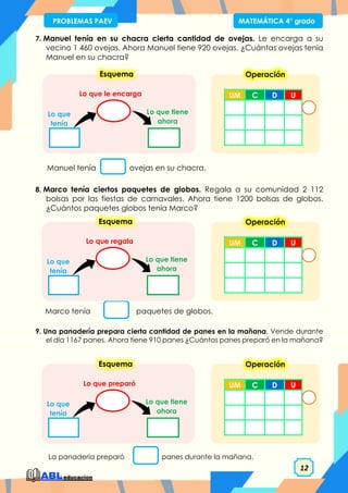 12
PROBLEMAS PAEV MATEMÁTICA 4° grado
7. Manuel tenía en su chacra cierta cantidad de ovejas. Le encarga a su
vecino 1 460 ovejas. Ahora Manuel tiene 920 ovejas. ¿Cuántas ovejas tenía
Manuel en su chacra?
8. Marco tenía ciertos paquetes de globos. Regala a su comunidad 2 112
bolsas por las fiestas de carnavales. Ahora tiene 1200 bolsas de globos.
¿Cuántos paquetes globos tenía Marco?
9. Una panadería prepara cierta cantidad de panes en la mañana. Vende durante
el día 1167 panes. Ahora tiene 910 panes ¿Cuántos panes preparó en la mañana?
Lo que tiene
ahora
Lo que le encarga
Lo que
tenía
Esquema
Manuel tenía ovejas en su chacra.
Marco tenía paquetes de globos.
Lo que tiene
ahora
Lo que regala
Lo que
tenía
Esquema
La panadería preparó panes durante la mañana.
Lo que tiene
ahora
Lo que preparó
Lo que
tenía
Esquema
UM C D U
Operación
UM C D U
Operación
UM C D U
Operación
 