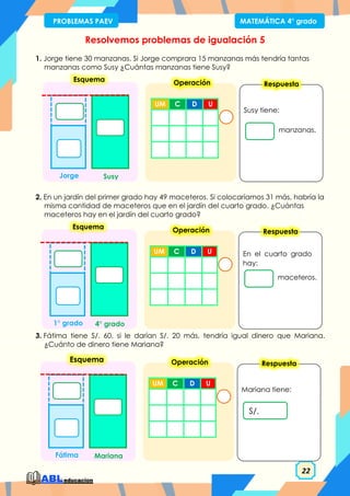 22
PROBLEMAS PAEV MATEMÁTICA 4° grado
Resolvemos problemas de igualación 5
1. Jorge tiene 30 manzanas. Si Jorge comprara 15 manzanas más tendría tantas
manzanas como Susy ¿Cuántas manzanas tiene Susy?
2. En un jardín del primer grado hay 49 maceteros. Si colocaríamos 31 más, habría la
misma cantidad de maceteros que en el jardín del cuarto grado. ¿Cuántas
maceteros hay en el jardín del cuarto grado?
3. Fátima tiene S/. 60, si le darían S/. 20 más, tendría igual dinero que Mariana.
¿Cuánto de dinero tiene Mariana?
Susy tiene:
manzanas.
Respuesta
UM C D U
Operación
Esquema
Susy
Jorge
En el cuarto grado
hay:
maceteros.
Respuesta
UM C D U
Operación
Esquema
4° grado
1° grado
Mariana tiene:
S/.
Respuesta
UM C D U
Operación
Esquema
Mariana
Fátima
 
