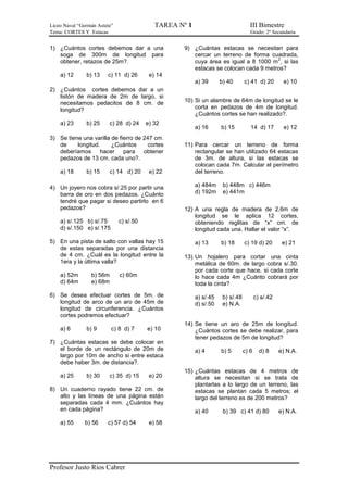 Liceo Naval “Germán Astete” TAREA Nº 1 III Bimestre
Tema: CORTES Y Estacas Grado: 2º Secundaria
Profesor Justo Ríos Cabrer
1) ¿Cuántos cortes debemos dar a una
soga de 300m de longitud para
obtener, retazos de 25m?.
a) 12 b) 13 c) 11 d) 26 e) 14
2) ¿Cuántos cortes debemos dar a un
listón de madera de 2m de largo, si
necesitamos pedacitos de 8 cm. de
longitud?
a) 23 b) 25 c) 28 d) 24 e) 32
3) Se tiene una varilla de fierro de 247 cm.
de longitud. ¿Cuántos cortes
deberíamos hacer para obtener
pedazos de 13 cm. cada uno?.
a) 18 b) 15 c) 14 d) 20 e) 22
4) Un joyero nos cobra s/.25 por partir una
barra de oro en dos pedazos. ¿Cuánto
tendré que pagar si deseo partirlo en 6
pedazos?
a) s/.125 b) s/.75 c) s/.50
d) s/.150 e) s/.175
5) En una pista de salto con vallas hay 15
de estas separadas por una distancia
de 4 cm. ¿Cuál es la longitud entre la
1era y la última valla?
a) 52m b) 56m c) 60m
d) 64m e) 68m
6) Se desea efectuar cortes de 5m. de
longitud de arco de un aro de 45m de
longitud de circunferencia. ¿Cuántos
cortes podremos efectuar?
a) 6 b) 9 c) 8 d) 7 e) 10
7) ¿Cuántas estacas se debe colocar en
el borde de un rectángulo de 20m de
largo por 10m de ancho si entre estaca
debe haber 3m. de distancia?.
a) 25 b) 30 c) 35 d) 15 e) 20
8) Un cuaderno rayado tiene 22 cm. de
alto y las líneas de una página están
separadas cada 4 mm. ¿Cuántos hay
en cada página?
a) 55 b) 56 c) 57 d) 54 e) 58
9) ¿Cuántas estacas se necesitan para
cercar un terreno de forma cuadrada,
cuya área es igual a 8 1000 m
2
, si las
estacas se colocan cada 9 metros?
a) 39 b) 40 c) 41 d) 20 e) 10
10) Si un alambre de 64m de longitud se le
corta en pedazos de 4m de longitud.
¿Cuántos cortes se han realizado?.
a) 16 b) 15 14 d) 17 e) 12
11) Para cercar un terreno de forma
rectangular se han utilizado 64 estacas
de 3m. de altura, si las estacas se
colocan cada 7m. Calcular el perímetro
del terreno.
a) 484m b) 448m c) 446m
d) 192m e) 441m
12) A una regla de madera de 2,6m de
longitud se le aplica 12 cortes,
obteniendo reglitas de “x” cm. de
longitud cada una. Hallar el valor “x”.
a) 13 b) 18 c) 19 d) 20 e) 21
13) Un hojalero para cortar una cinta
metálica de 60m. de largo cobra s/.30.
por cada corte que hace, si cada corte
lo hace cada 4m ¿Cuánto cobrará por
toda la cinta?
a) s/.45 b) s/.48 c) s/.42
d) s/.50 e) N.A.
14) Se tiene un aro de 25m de longitud.
¿Cuántos cortes se debe realizar, para
tener pedazos de 5m de longitud?
a) 4 b) 5 c) 6 d) 8 e) N.A.
15) ¿Cuántas estacas de 4 metros de
altura se necesitan si se trata de
plantarlas a lo largo de un terreno, las
estacas se plantan cada 5 metros; el
largo del terreno es de 200 metros?
a) 40 b) 39 c) 41 d) 80 e) N.A.
 