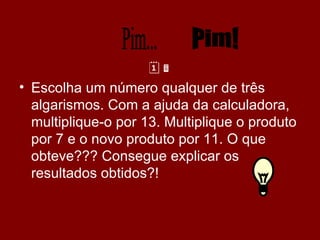  Escolha um número qualquer de três algarismos. Com a ajuda da calculadora, multiplique-o por 13. Multiplique o produto por 7 e o novo produto por 11. O que obteve??? Consegue explicar os resultados obtidos?! Pim... Pim! 