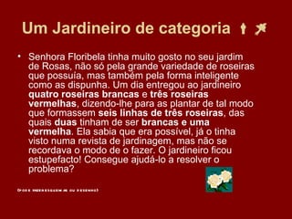 Um Jardineiro de categoria   Senhora Floribela tinha muito gosto no seu jardim de Rosas, não só pela grande variedade de roseiras que possuía, mas também pela forma inteligente como as dispunha. Um dia entregou ao jardineiro  quatro roseiras brancas  e  três roseiras vermelhas , dizendo-lhe para as plantar de tal modo que formassem  seis linhas de três roseiras , das quais  duas  tinham de ser  brancas e uma vermelha . Ela sabia que era possível, já o tinha visto numa revista de jardinagem, mas não se recordava o modo de o fazer. O jardineiro ficou estupefacto! Consegue ajudá-lo a resolver o problema?    (pode fazer esquemas ou desenho) 