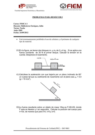 Facultad Ingeniería Electrónica y Mecatrónica



                           PROBLEMAS PARA RESOLVER I


Curso: FISICA I
Docente: Ballesteros Enríquez, Julio
Turno: Noche
Aula: I505
Fecha: 24/09/2012


      Está terminantemente prohibido el uso de celulares y el préstamo de cualquier
       tipo de material.



   01) En la figura, se tienen dos bloques m1 y m2 de 2 y 4 kg, . Si se aplica una
       fuerza constante de 30 N al primer bloque. Calcular la tensión en la
       cuerda. Desprecie el rozamiento.




   02) Calcúlese la aceleración con que bajaría por un plano inclinado de 60°
       un cuerpo tal que su coeficiente de rozamiento con el plano sea k = 0,4
       (g = 10 m/s2).




   03) La fuerza resultante sobre un objeto de masa 10kg es F=80-20t, donde
       F esta es Newton y t en segundos. Calcular la posición del cuerpo para
       t=10s, de manera que para t=0, v=0 y x=0.




                 Procedimiento del Sistema de Calidad (PSC) – ISO 9001
 