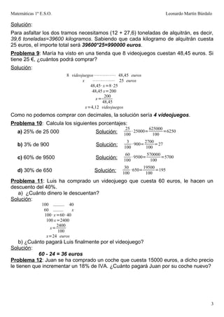 Matemáticas 1º E.S.O.                                                       Leonardo Martín Búrdalo

Solución:
Para asfaltar los dos tramos necesitamos (12 + 27,6) toneladas de alquitrán, es decir,
39,6 toneladas=39600 kilogramos. Sabiendo que cada kilogramo de alquitrán cuesta
25 euros, el importe total será 39600*25=990000 euros.
Problema 9: María ha visto en una tienda que 8 videojuegos cuestan 48,45 euros. Si
tiene 25 €, ¿cuántos podrá comprar?
Solución:
                            8 videojuegos ⋯⋯⋯⋯⋯ 48,45 euros
                                    x    ⋯⋯⋯⋯⋯ 25 euros
                                        48,45· x =8· 25
                                         48,45 x=200
                                                200
                                          x=
                                              48,45
                                      x=4,12 videojuegos
Como no podemos comprar con decimales, la solución sería 4 videojuegos.
Problema 10: Calcula los siguientes porcentajes:
                                                     25          625000
   a) 25% de 25 000                     Solución:       · 25000=        =6250
                                                    100            100
                                                     3         2700
   b) 3% de 900                         Solución:       · 900=      =27
                                                    100         100
                                                     60         570000
   c) 60% de 9500                       Solución:       · 9500=        =5700
                                                    100           100
                                                     30        19500
   d) 30% de 650                       Solución:        · 650=       =195
                                                    100         100
Problema 11: Luis ha comprado un videojuego que cuesta 60 euros, le hacen un
descuento del 40%.
   a) ¿Cuánto dinero le descuentan?
Solución:
               100 .......... 40
                60 .........   x
                100· x =60· 40
                 100 x =2400
                       2400
                   x=
                        100
                 x=24 euros
    b) ¿Cuánto pagará Luis finalmente por el videojuego?
Solución:
            60 - 24 = 36 euros
Problema 12: Juan se ha comprado un coche que cuesta 15000 euros, a dicho precio
le tienen que incrementar un 18% de IVA. ¿Cuánto pagará Juan por su coche nuevo?




                                                                                                  3
 