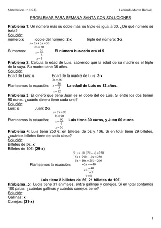 Matemáticas 1º E.S.O.                                               Leonardo Martín Búrdalo

               PROBLEMAS PARA SEMANA SANTA CON SOLUCIONES

Problema 1: Un número más su doble más su triple es igual a 30. ¿De qué número se
trata?
Solución:
número:x      doble del número: 2·x       triple del número: 3·x
               x+ 2x+ 3x=30
                  6x=30
Sumamos:           x=
                      30       El número buscado era el 5.
                       6
                    x=5
Problema 2: Calcula la edad de Luis, sabiendo que la edad de su madre es el triple
de la suya. Su madre tiene 36 años.
Solución:
Edad de Luis: x           Edad de la madre de Luis: 3·x
                              3x=36
                                 36
Planteamos la ecuación:       x=
                                  3
                                      La edad de Luis es 12 años.
                               x=12
Problema 3: El dinero que tiene Juan es el doble del de Luis. Si entre los dos tienen
90 euros, ¿cuánto dinero tiene cada uno?
Solución:
Luis: x        Juan: 2·x
                              x+ 2x=90
                               3x=90
Planteamos la ecuación:         x=
                                   90  Luis tiene 30 euros, y Juan 60 euros.
                                    3
                                x=30
Problema 4: Luis tiene 250 €, en billetes de 5€ y 10€. Si en total tiene 29 billetes,
¿cuántos billetes tiene de cada clase?
Solución:
Billetes de 5€: x
Billetes de 10€: (29-x)
                                       5· x + 10·( 29− x)=250
                                        5x+ 290−10x=250
                                        5x−10x=250−290
               Planteamos la ecuación:        −5x=−40
                                                   −40
                                               x=
                                                    −5
                                                 x=8
                  Luis tiene 8 billetes de 5€, 21 billetes de 10€.
Problema 5: Lucía tiene 31 animales, entre gallinas y conejos. Si en total contamos
100 patas, ¿cuántas gallinas y cuántos conejos tiene?
Solución:
Gallinas: x
Conejos: (31-x)



                                                                                          1
 