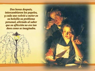Dos horas después,
intercambiaron los papeles,
y cada uno volvió a meter en
su bolsillo su problema
personal, aliviado al saber
que su aflicción no era tan
dura como se imaginaba.
 