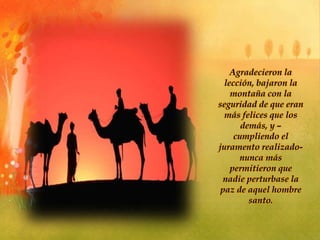 Agradecieron la
lección, bajaron la
montaña con la
seguridad de que eran
más felices que los
demás, y –
cumpliendo el
juramento realizado-
nunca más
permitieron que
nadie perturbase la
paz de aquel hombre
santo.
 