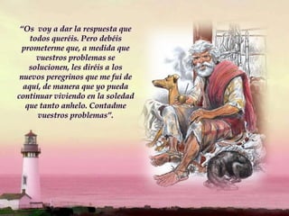 “Os voy a dar la respuesta que
todos queréis. Pero debéis
prometerme que, a medida que
vuestros problemas se
solucionen, les diréis a los
nuevos peregrinos que me fui de
aquí, de manera que yo pueda
continuar viviendo en la soledad
que tanto anhelo. Contadme
vuestros problemas”.
 