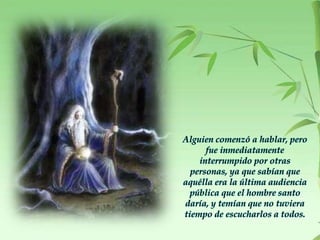 Alguien comenzó a hablar, pero
fue inmediatamente
interrumpido por otras
personas, ya que sabían que
aquélla era la última audiencia
pública que el hombre santo
daría, y temían que no tuviera
tiempo de escucharlos a todos.
 