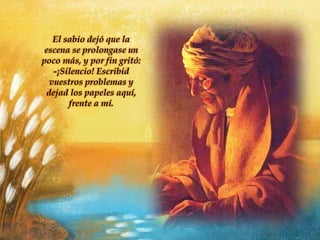 El sabio dejó que la
escena se prolongase un
poco más, y por fin gritó:
-¡Silencio! Escribid
vuestros problemas y
dejad los papeles aquí,
frente a mí.
 