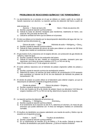 PROBLEMAS DE REACCIONES QUÍMICAS Y DE TERMOQUÍMICA

1º.- La aluminotermia es un proceso en el que se obtiene un metal a partir de su óxido al
     hacerlo reaccionar con aluminio. La reacción química de obtención del hierro a partir de


    este proceso es:
            Aluminio + Óxido de hierro (III)                Hierro + Óxido de aluminio (III)
    a) Escribe y ajusta la reacción química anterior.
    b) Calcula la masa de aluminio necesaria para transformar, totalmente en hierro, una
        masa de 150 g de óxido de hierro (III).
    c) Calcula la cantidad de hierro que se obtiene en el proceso.

2º.- El cloro se obtiene en la industria por la descomposición electrolítica del agua del mar. La
     reacción química del proceso es:

           Cloruro de sodio + Agua                  Hidróxido de sodio + Hidrógeno(g) + Cloro(g)
    a) Escribe y ajusta la reacción química anterior.
    b) Calcula la masa necesaria de cloruro de sodio para obtener un volumen de 250 litros
       de gas cloro medido en condiciones normales.

3º.- El gas butano (C4H10) reacciona con el oxígeno del aire, con producción de gas dióxido de
     carbono y vapor de agua.
     a) Escribe y ajusta la reacción de combustión del butano.
     b) Calcula el volumen de aire, medido en condiciones normales, necesario para que
         reaccionen con 6 litros de butano medidos a 25 ºC y a 745 mm de Hg.
     Dato: El aire contiene un 21 % de oxígeno en volumen.

4º.- El ácido sulfúrico reacciona con el hidróxido de potasio originando sulfato de potasio y
     agua.
     a) Escribe y ajusta la reacción química de neutralización anterior.
     b) Determina la masa y el volumen de ácido sulfúrico de concentración 0,5 M necesario
         para neutralizar un volumen de 20 mL de una disolución de hidróxido de potasio de
         concentración 1 M.

5º.- El clorato de potasio se puede utilizar en el laboratorio para obtener oxígeno, ya que se
     descompone al calentarlo mediante el siguiente proceso:

           Clorato de potasio              Cloruro de potasio + Oxígeno(g)
    a) Escribe y ajusta la reacción química anterior.
    b) Si de una muestra de 20 g de clorato de potasio impuro se obtuvieron 5,42 litros de
       oxígeno medidos a 25 ºC y a 755 mm de Hg, determina la riqueza de la muestra.




6º.- La reacción química de obtención de amoníaco es:
            Nitrógeno(g) + Hidrógeno(g)               Amoníaco(g)
     a) Escribe y ajusta la reacción química anterior.
     b) Si el rendimiento de la reacción es del 70 %, determina el volumen y la masa de gas
         amoníaco que puede obtenerse con 10 litros de hidrógeno medidos en condiciones
         normales.

7º.- El trisulfuro de tetrafósforo se prepara calentando una mezcla de azufre y fósforo rojo de
     acuerdo con el siguiente proceso:

            Fósforo + Azufre                  Trisulfuro de tetrafósforo
    a) Escribe y ajusta la reacción química anterior.
    b) En un experimento se mezclan 25 g de fósforo y 15 de azufre. Calcula la masa de
       trisulfuro de tetrafósforo que podrá obtenerse. ¿Cuál es el reactivo limitante?
 