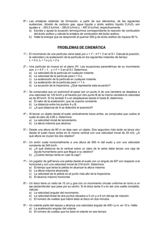 8º.- Las entalpías estándar de formación, a partir de sus elementos, de las siguientes
     sustancias: dióxido de carbono gas, agua líquida y ácido acético líquido C 2H4O2 son
     iguales a - 393,5 kJ/mol, - 285,8 kJ/mol y - 487,8 kJ/mol, respectivamente.
     a) Escribe y ajusta la ecuación termoquímica correspondiente la reacción de combustión
         del ácido acético y calcula la entalpía de combustión del ácido acético.
     b) Halla la energía que se desprende al quemar 500 g de ácido acético de riqueza 80 %.


                             PROBLEMAS DE CINEMÁTICA
1º.- El movimiento de una partícula viene dado por x = t3 – 4 t2 + 2 en el S.I. Calcula la posición,
     la velocidad y la aceleración de la partícula en los siguientes instantes de tiempo:
     t1 = 0 s, t2 = 1 s y t3 = 2 s.

2º.- Una partícula se mueve en el plano XY. Las ecuaciones paramétricas de su movimiento
     son: x = 4 t2 – 1 , y = t2 + 3 en el S.I. Determina:
     a) La velocidad de la partícula en cualquier instante.
     b) La velocidad de la partícula para t = 0 s.
     c) La aceleración de la partícula en cualquier instante.
     d) La aceleración de la partícula para t = 1 s.
     e) La ecuación de la trayectoria. ¿Qué representa esta ecuación?

3º.- Se comprueba que un automóvil al pasar por un punto A de una carretera se desplaza a
     una velocidad de 120 km/h y al hacerlo por otro punto B de la misma carretera la velocidad
     es de 90 km/h. Si ha tardado 5 s en desplazarse desde A hasta B, determina:
     a) El valor de la aceleración, que se supone constante.
     b) La distancia entre los puntos A y B.
     c) ¿A qué distancia de A se detendrá el automóvil?

4º.- Al lanzar un objeto desde el suelo verticalmente hacia arriba, se comprueba que vuelve al
     suelo al cabo de 4,80 s. Determina:
     a) La velocidad inicial de lanzamiento.
     b) La altura máxima que alcanza.

5º.- Desde una altura de 80 m se deja caer un objeto. Dos segundos más tarde se lanza otro
     desde el suelo hacia arriba en la misma vertical con una velocidad inicial de 20 m/s. ¿A
     qué altura se cruzan los dos objetos?

6º.- Un avión vuela horizontalmente a una altura de 900 m del suelo y con una velocidad
     constante de 540 km/h.
     a) ¿A qué distancia de la vertical sobre un claro de la selva debe lanzar una caja de
        ayuda humanitaria para que llegue a su destino?
     b) ¿Cuánto tiempo tarda en caer la caja?

7º.- Un jugador de golf lanza una pelota desde el suelo con un ángulo de 60º con respecto a la
     horizontal y con una velocidad inicial de 216 km/h. Determina:
     a) El tiempo que tarda la pelota en alcanzar la altura máxima.
     b) La altura máxima alcanzada.
     c) La velocidad de la pelota en el punto más alto de la trayectoria.
     d) El alcance máximo horizontal.

8º.- Un disco tiene un radio de 15 cm y gira con un movimiento circular uniforme en torno a un
     eje perpendicular que pasa por su centro. Si el disco tarda 5 s en dar una vuelta completa,
     calcula:
     a) La velocidad angular del movimiento.
     b) La velocidad lineal de dos puntos situados a 5 cm y a 9 cm del eje de rotación.
     c) El número de vueltas que habrá dado el disco en dos minutos.

9º.- Un volante parte del reposo y alcanza una velocidad angular de 400 r.p.m. en 10 s. Halla:
     a) La aceleración angular del volante.
     b) El número de vueltas que ha dado el volante en ese tiempo.
 