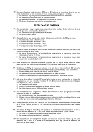 10º.-Una centrifugadora está girando a 500 r.p.m. El radio de la trayectoria descrita por un
     cierto punto es de 12 cm. Se aplica un freno para que se detenga en 4 s. Halla:
     a) La velocidad angular y la velocidad lineal en el instante de iniciar el frenado.
     b) La aceleración centrípeta antes de iniciar el frenado.
     c) La aceleración angular y la aceleración tangencial de frenado.
     d) El número de vueltas que describe antes de pararse.

                             PROBLEMAS DE DINÁMICA
1º.- Dos cuerpos de 4 kg y 5 kg de masa, respectivamente, cuelgan de los extremos de una
     cuerda que pasa por una polea. Determina:
     a) La aceleración con que se moverán las masas.
     b) La tensión de la cuerda.

2º.- Calcula la fuerza que ejerce sobre el piso del ascensor un hombre de 70 kg de masa:
     a) Cuando el ascensor está en reposo.
     b) Cuando el ascensor asciende a 5 m/s.
     c) Cuando el ascensor asciende a 1 m/s2.
     d) Cuando el ascensor desciende a 2 m/s2.
3º.- Sobre un cuerpo de 15 kg de masa, situado sobre una superficie horizontal, se aplica una
     fuerza horizontal de 80 N. Halla:
     a) La fuerza de rozamiento y el coeficiente de rozamiento si el cuerpo se mueve con
         velocidad constante de 4 m/s.
     b) La fuerza de rozamiento y el coeficiente de rozamiento si el cuerpo se mueve con
         aceleración constante de 4 m/s2.

4º.- Para arrastrar con velocidad constante un piano de 140 kg de masa sobre un suelo
     horizontal hay que realizar una fuerza de 650 N. Calcula el coeficiente de rozamiento.

5º.- Un bloque de 10 kg de masa está situado en lo alto de un plano inclinado 26º sobre la
     horizontal. El coeficiente de rozamiento entre el bloque y el plano es μ = 0,3. Determina:
     a) El valor de todas las fuerzas que actúan sobre el bloque.
     b) La aceleración con que desciende el bloque por el plano inclinado.
     c) El tiempo que tarda el bloque en recorrer 8 m en el plano, si parte del reposo.
6º.- A lo largo de un plano inclinado 30º sobre la horizontal se lanza hacia arriba un bloque de
     5 kg de masa con una velocidad inicial de 10 m/s. El coeficiente de rozamiento del bloque
     con el plano es μ = 0,48. Calcula:
     a) La aceleración del bloque.
     b) El tiempo que tarda en detenerse el bloque sobre el plano.
     c) La distancia que recorre el bloque hasta pararse.

7º.- Una moneda de masa 10 g reposa a 12 cm del centro de un disco que gira con velocidad
     constante a 33 r.p.m. Determina:
     a) La fuerza centrípeta que actúa sobre la moneda.
     b) El valor mínimo del coeficiente de rozamiento estático entre la moneda y el disco, para
        evitar que la moneda sea lanzada hacia el exterior del disco.

8º.- Sobre una masa m actúa una fuerza de 250 N durante 15 s, transmitiéndole una velocidad
     de 37,5 m/s. Calcula la masa m y la cantidad de movimiento de la misma al cabo de ese
     tiempo.

9º.- Una pelota de 75 g de masa llega a la pared de un frontón con una velocidad de 16 m/s y
     rebota con una velocidad de 12 m/s. Si el tiempo de contacto es de 0,03 s, calcula:
     a) La variación que experimenta el momento lineal de la pelota.
     b) La fuerza media que actúa sobre la pelota.

10º.-Una escopeta de aire comprimido dispara un tapón de corcho de masa 3 g con una
     velocidad de 15 m/s. Si la masa de la escopeta es de 5 kg, calcula la velocidad de
     retroceso de la escopeta.
 