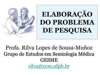 Profa. Rilva Lopes de Sousa-Muñoz
Grupo de Estudos em Semiologia Médica
GESME
rilva@ccm.ufpb.br
ELABORAÇÃO
DO PROBLEMA
DE PESQUISA
 
