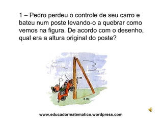 1 – Pedro perdeu o controle de seu carro e
bateu num poste levando-o a quebrar como
vemos na figura. De acordo com o desenho,
qual era a altura original do poste?




      www.educadormatematico.wordpress.com
 
