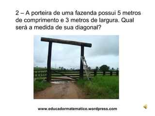 2 – A porteira de uma fazenda possui 5 metros
de comprimento e 3 metros de largura. Qual
será a medida de sua diagonal?




        www.educadormatematico.wordpress.com
 