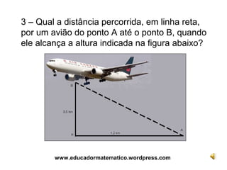 3 – Qual a distância percorrida, em linha reta,
por um avião do ponto A até o ponto B, quando
ele alcança a altura indicada na figura abaixo?




        www.educadormatematico.wordpress.com
 